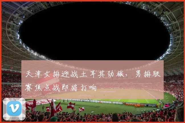 天津女排迎战土耳其劲旅，男排联赛焦点战即将打响