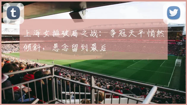 上海女排破局之战：争冠天平悄然倾斜，悬念留到最后