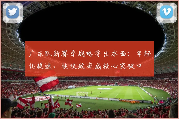 广东队新赛季战略浮出水面：年轻化提速，快攻效率成核心突破口