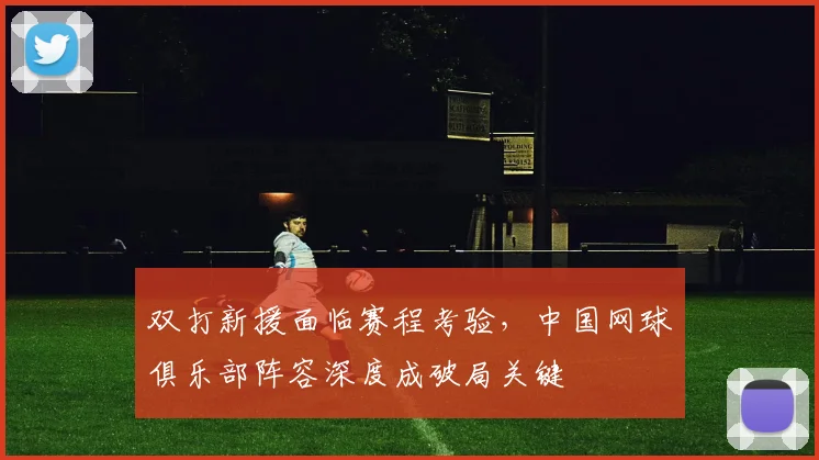 双打新援面临赛程考验，中国网球俱乐部阵容深度成破局关键