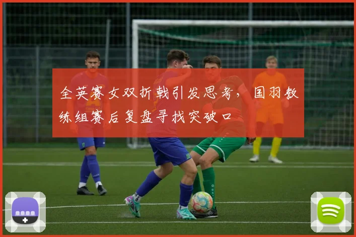 全英赛女双折戟引发思考，国羽教练组赛后复盘寻找突破口