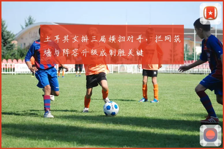 土耳其女排三局横扫对手，拦网筑墙与阵容升级成制胜关键