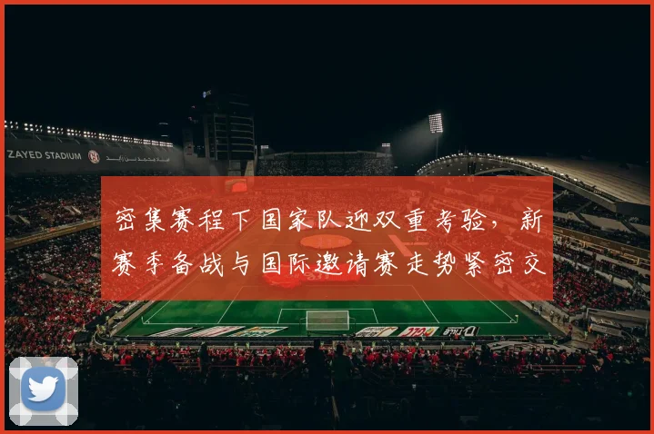 密集赛程下国家队迎双重考验，新赛季备战与国际邀请赛走势紧密交织