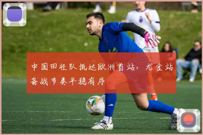 中国田径队抵达欧洲首站，尤金站备战节奏平稳有序