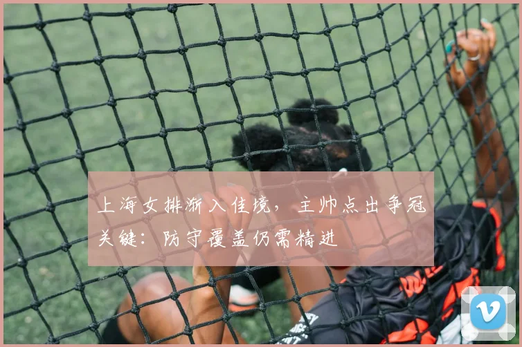 上海女排渐入佳境，主帅点出争冠关键：防守覆盖仍需精进