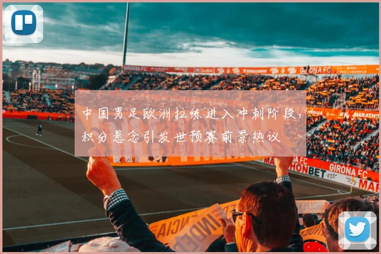 中国男足欧洲拉练进入冲刺阶段，积分悬念引发世预赛前景热议