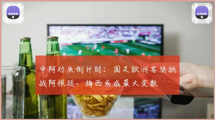 中阿对决倒计时：国足欧洲客场挑战阿根廷，梅西或成最大变数