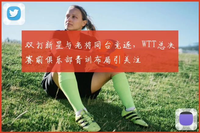 双打新星与老将同台竞逐，WTT总决赛前俱乐部青训布局引关注