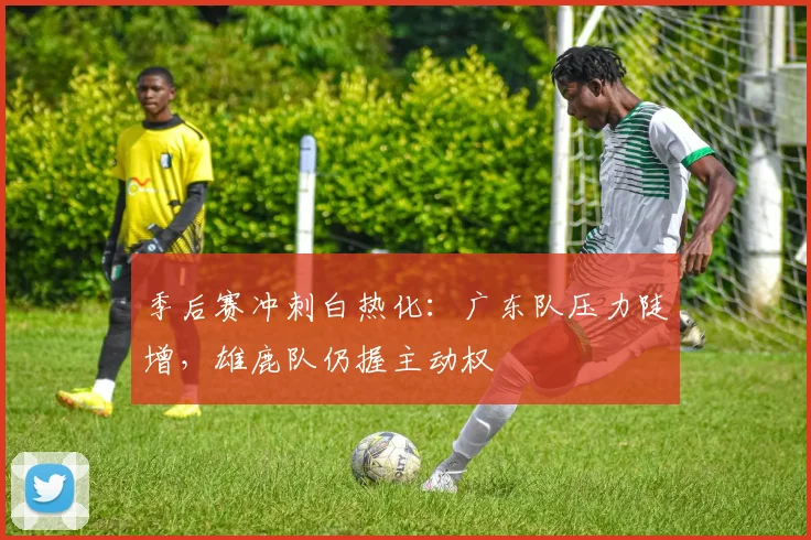 季后赛冲刺白热化：广东队压力陡增，雄鹿队仍握主动权