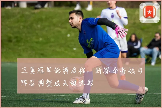 卫冕冠军低调启程，新赛季备战与阵容调整成关键课题
