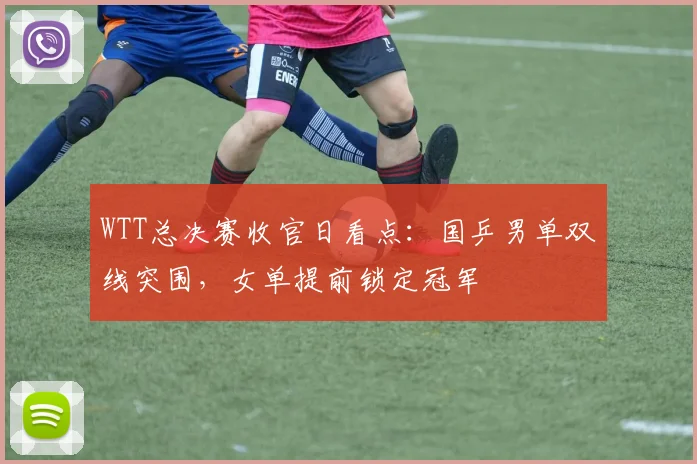 WTT总决赛收官日看点：国乒男单双线突围，女单提前锁定冠军