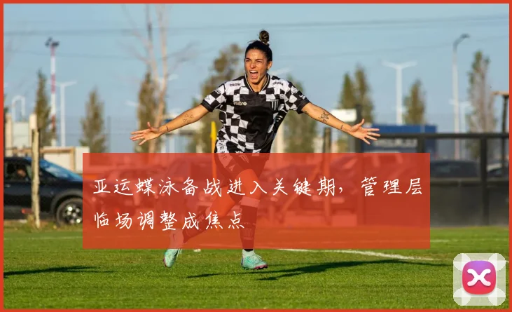 亚运蝶泳备战进入关键期，管理层临场调整成焦点