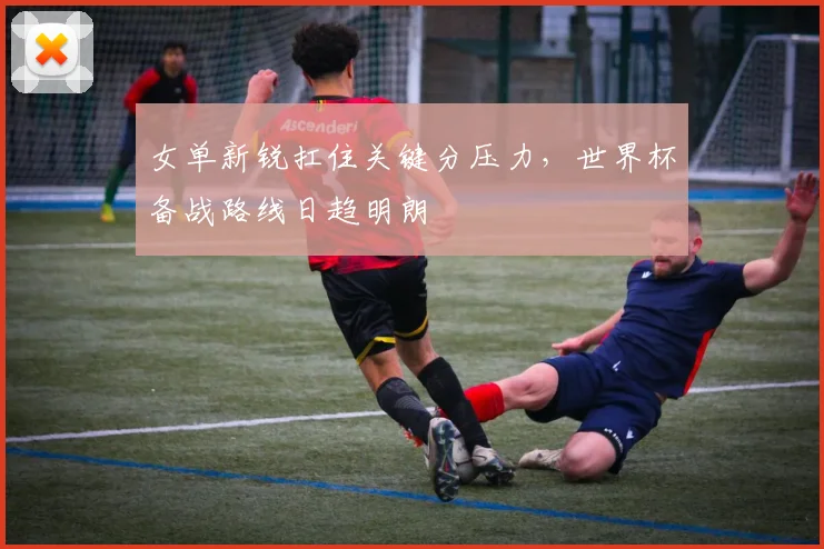 女单新锐扛住关键分压力，世界杯备战路线日趋明朗