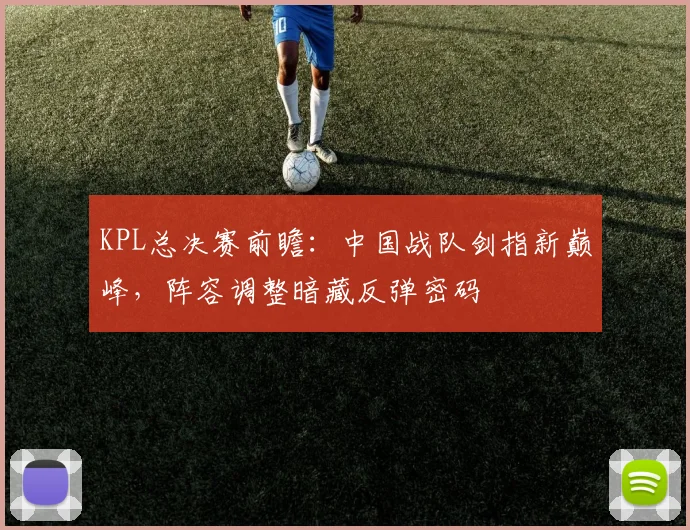 KPL总决赛前瞻：中国战队剑指新巅峰，阵容调整暗藏反弹密码