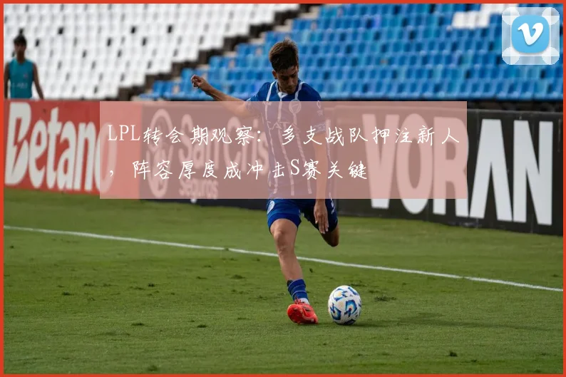 LPL转会期观察：多支战队押注新人，阵容厚度成冲击S赛关键