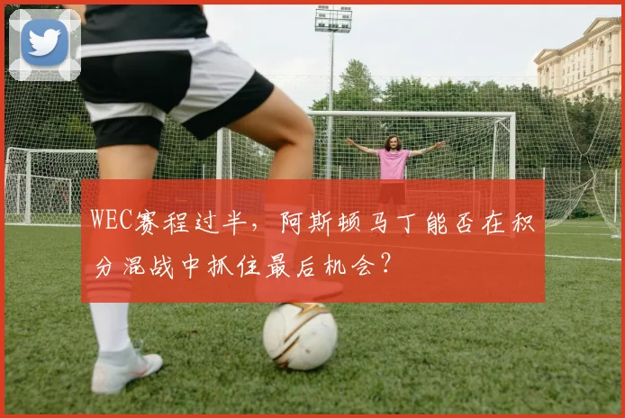 WEC赛程过半，阿斯顿马丁能否在积分混战中抓住最后机会？
