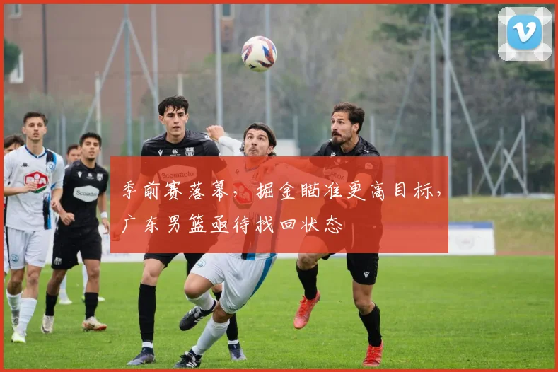季前赛落幕，掘金瞄准更高目标，广东男篮亟待找回状态