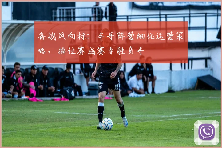备战风向标：车手阵营细化运营策略，排位赛成赛季胜负手