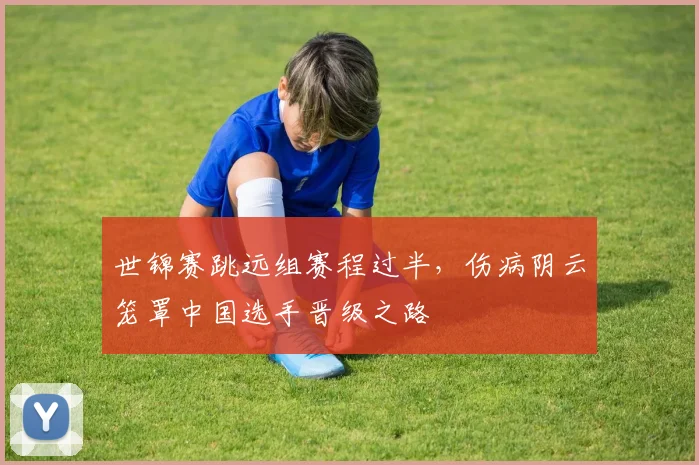 世锦赛跳远组赛程过半，伤病阴云笼罩中国选手晋级之路