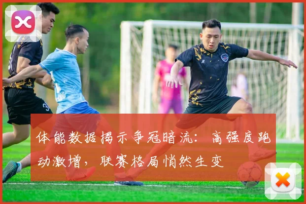体能数据揭示争冠暗流：高强度跑动激增，联赛格局悄然生变