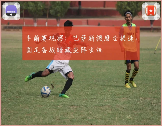 季前赛观察：巴萨新援磨合提速，国足备战暗藏变阵玄机