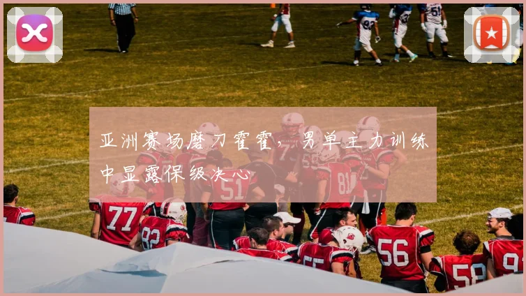 亚洲赛场磨刀霍霍，男单主力训练中显露保级决心