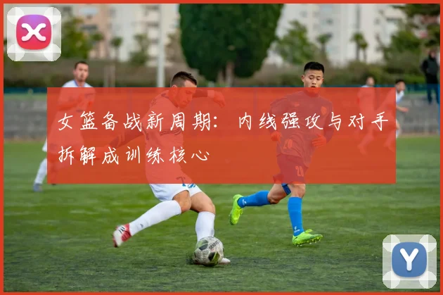 女篮备战新周期：内线强攻与对手拆解成训练核心