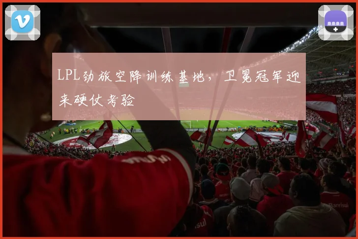LPL劲旅空降训练基地，卫冕冠军迎来硬仗考验
