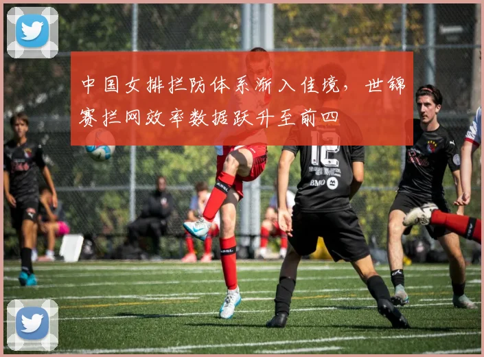 中国女排拦防体系渐入佳境，世锦赛拦网效率数据跃升至前四