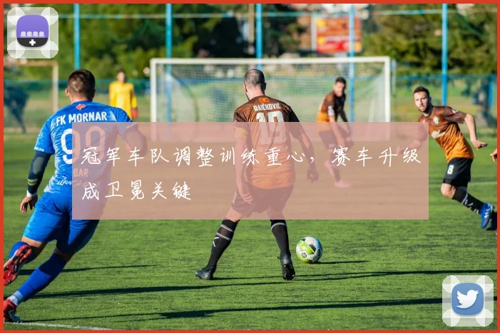 冠军车队调整训练重心，赛车升级成卫冕关键
