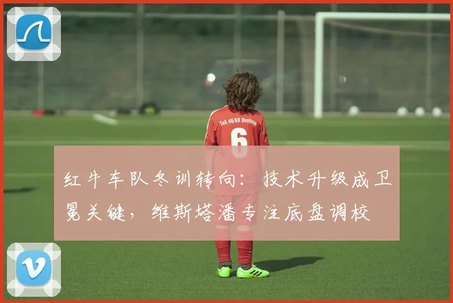 红牛车队冬训转向：技术升级成卫冕关键，维斯塔潘专注底盘调校