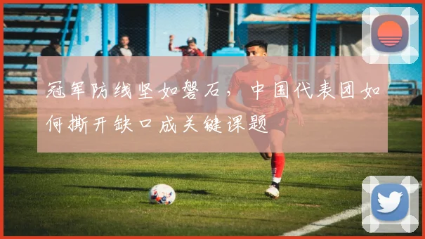 冠军防线坚如磐石，中国代表团如何撕开缺口成关键课题