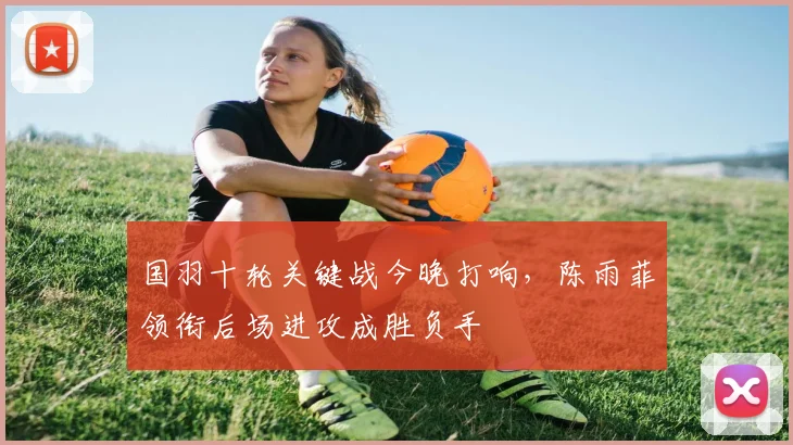 国羽十轮关键战今晚打响，陈雨菲领衔后场进攻成胜负手