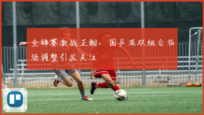 全锦赛激战正酣，国乒混双组合临场调整引发关注
