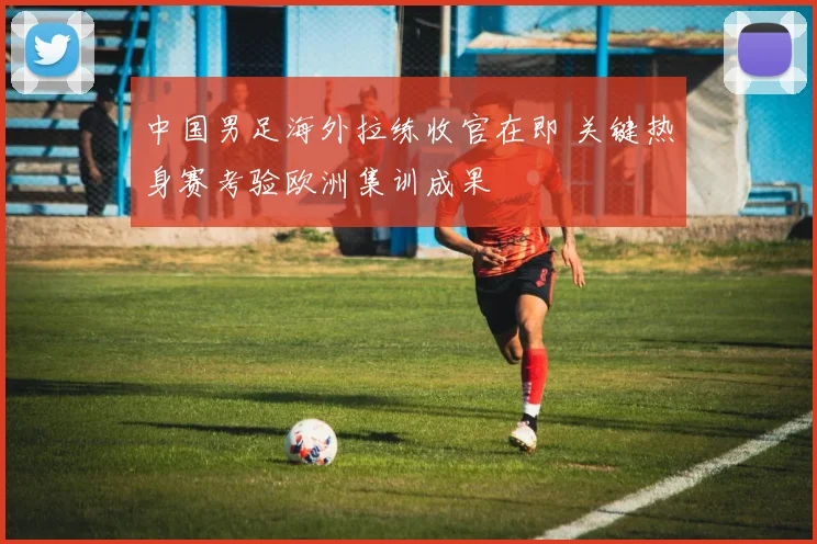 中国男足海外拉练收官在即 关键热身赛考验欧洲集训成果