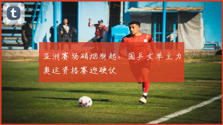 亚洲赛场硝烟渐起，国乒女单主力奥运资格赛迎硬仗