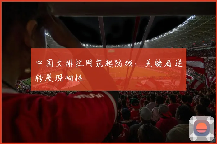 中国女排拦网筑起防线，关键局逆转展现韧性