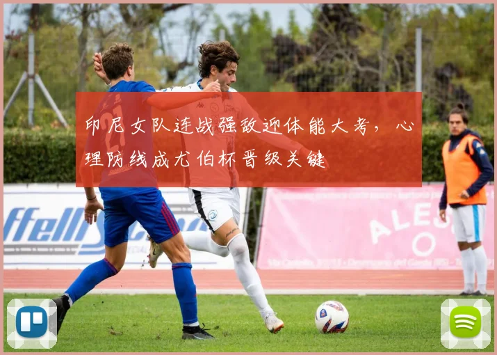 印尼女队连战强敌迎体能大考，心理防线成尤伯杯晋级关键