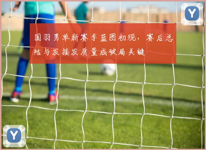 国羽男单新赛季蓝图初现，赛后总结与发接发质量成破局关键