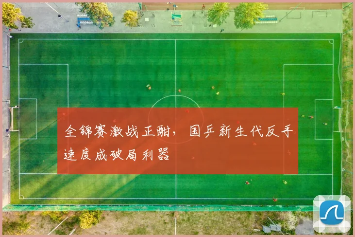 全锦赛激战正酣，国乒新生代反手速度成破局利器