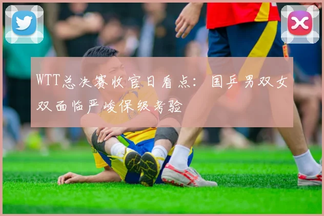 WTT总决赛收官日看点：国乒男双女双面临严峻保级考验