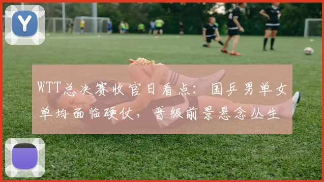 WTT总决赛收官日看点：国乒男单女单均面临硬仗，晋级前景悬念丛生