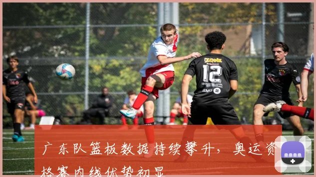广东队篮板数据持续攀升，奥运资格赛内线优势初显