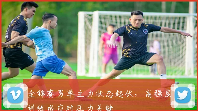 全锦赛男单主力状态起伏，高强度训练成应对压力关键