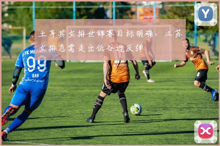 土耳其女排世锦赛目标明确，江苏女排急需走出低谷迎反弹