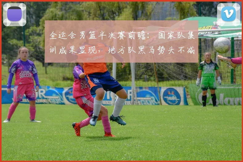全运会男篮半决赛前瞻：国家队集训成果显现，地方队黑马势头不减