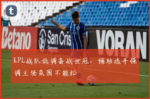 KPL战队低调备战世冠，辅助选手强调主场氛围不能松