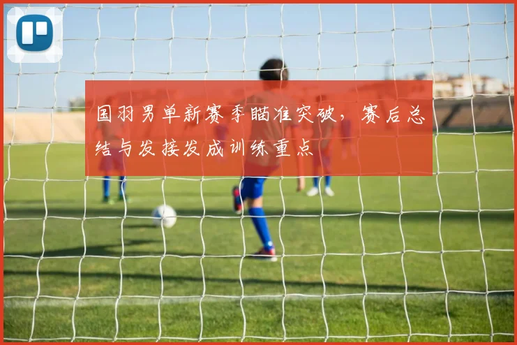 国羽男单新赛季瞄准突破，赛后总结与发接发成训练重点
