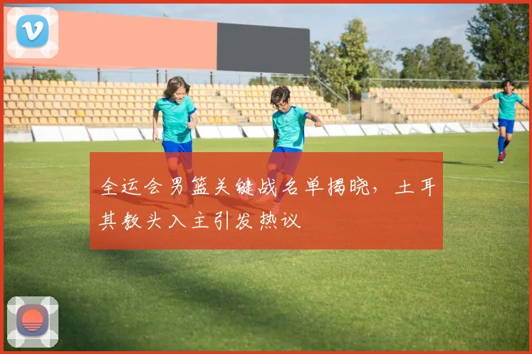 全运会男篮关键战名单揭晓，土耳其教头入主引发热议