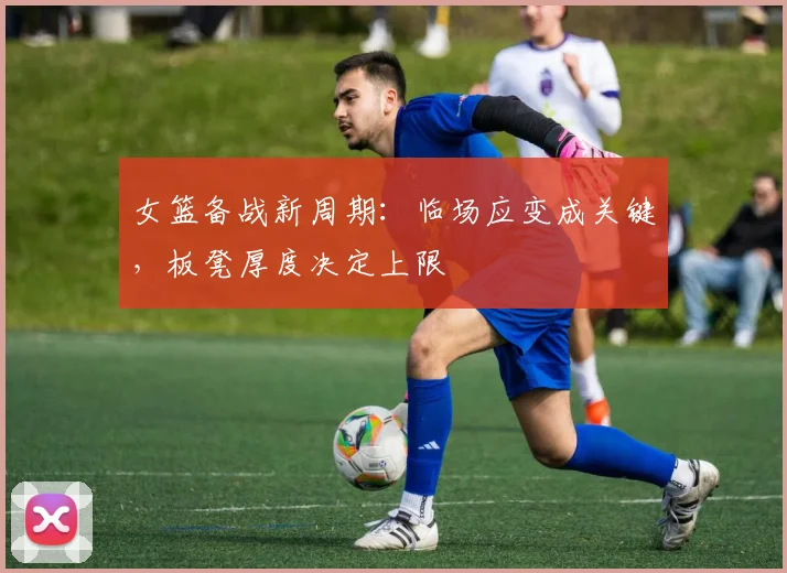 女篮备战新周期：临场应变成关键，板凳厚度决定上限